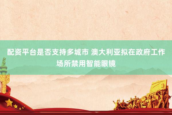 配资平台是否支持多城市 澳大利亚拟在政府工作场所禁用智能眼镜