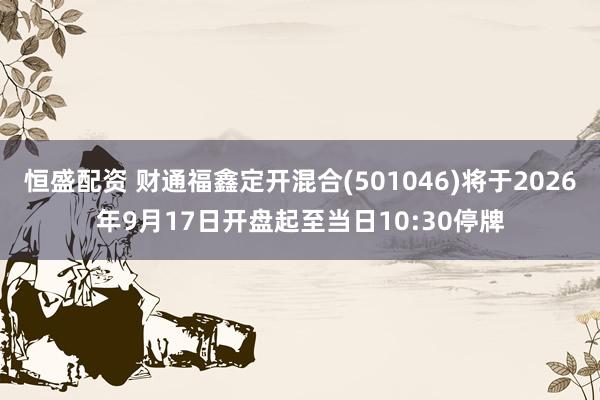 恒盛配资 财通福鑫定开混合(501046)将于2026年9月17日开盘起至当日10:30停牌