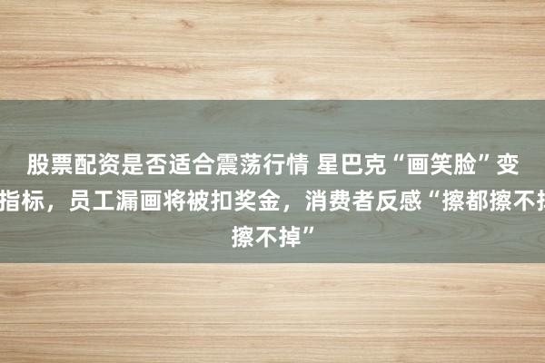 股票配资是否适合震荡行情 星巴克“画笑脸”变硬指标，员工漏画将被扣奖金，消费者反感“擦都擦不掉”