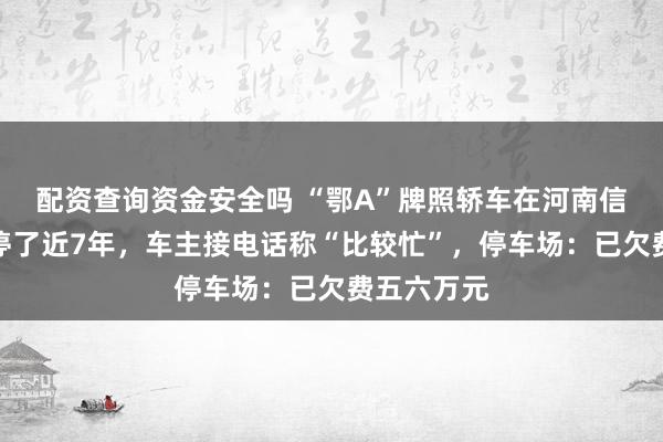 配资查询资金安全吗 “鄂A”牌照轿车在河南信阳高铁站停了近7年,车主接电话称“比较忙”,停车场:已欠费五六万元