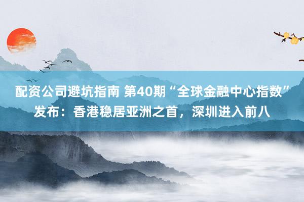配资公司避坑指南 第40期“全球金融中心指数”发布：香港稳居亚洲之首，深圳进入前八