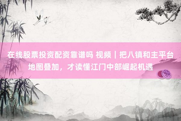 在线股票投资配资靠谱吗 视频｜把八镇和主平台地图叠加，才读懂江门中部崛起机遇