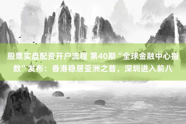 股票实盘配资开户流程 第40期“全球金融中心指数”发布：香港稳居亚洲之首，深圳进入前八