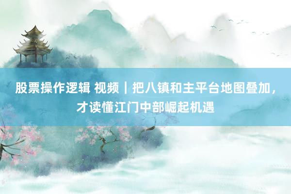 股票操作逻辑 视频｜把八镇和主平台地图叠加，才读懂江门中部崛起机遇