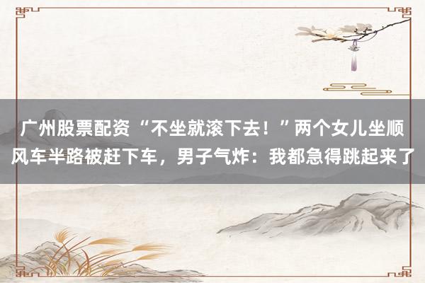 广州股票配资 “不坐就滚下去！”两个女儿坐顺风车半路被赶下车，男子气炸：我都急得跳起来了