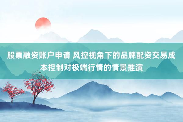 股票融资账户申请 风控视角下的品牌配资交易成本控制对极端行情的情景推演