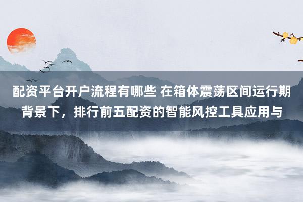 配资平台开户流程有哪些 在箱体震荡区间运行期背景下，排行前五配资的智能风控工具应用与