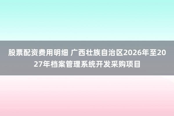 股票配资费用明细 广西壮族自治区2026年至2027年档案管理系统开发采购项目