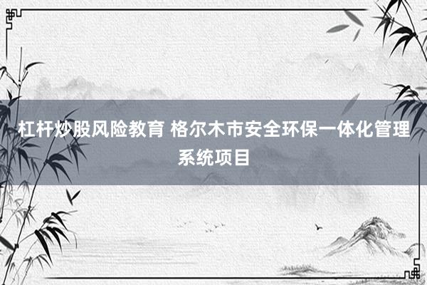 杠杆炒股风险教育 格尔木市安全环保一体化管理系统项目
