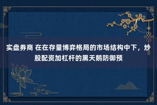 实盘券商 在在存量博弈格局的市场结构中下，炒股配资加杠杆的黑天鹅防御预