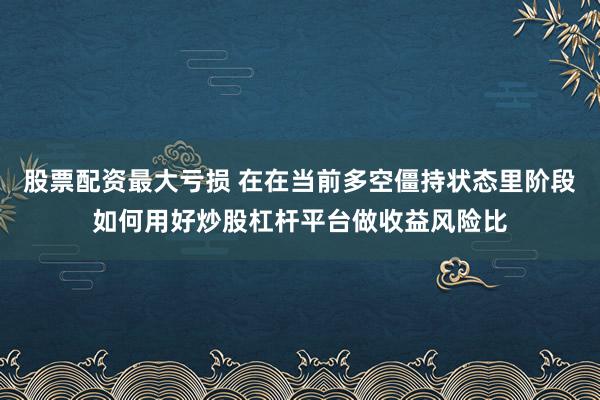 股票配资最大亏损 在在当前多空僵持状态里阶段如何用好炒股杠杆平台做收益风险比