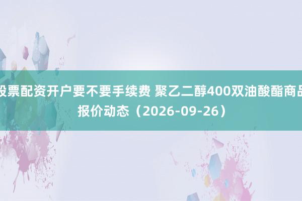 股票配资开户要不要手续费 聚乙二醇400双油酸酯商品报价动态（2026-09-26）