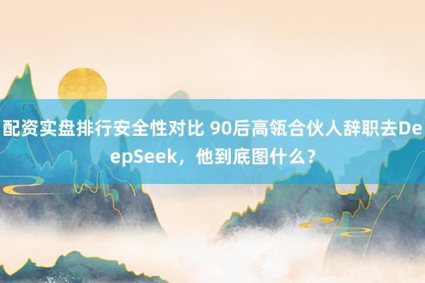配资实盘排行安全性对比 90后高瓴合伙人辞职去DeepSeek，他到底图什么？