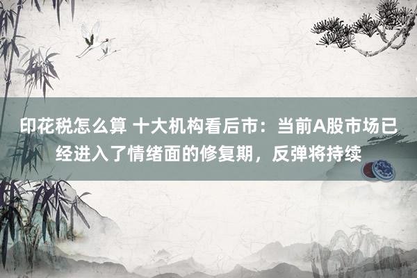 印花税怎么算 十大机构看后市：当前A股市场已经进入了情绪面的修复期，反弹将持续