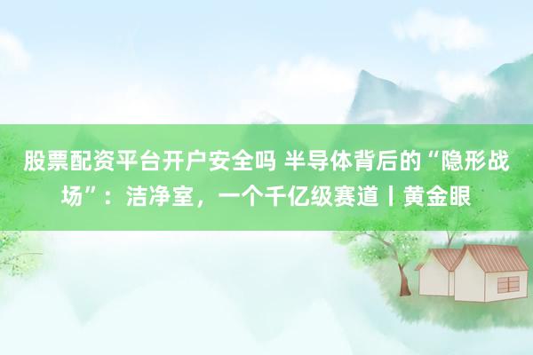 股票配资平台开户安全吗 半导体背后的“隐形战场”：洁净室，一个千亿级赛道丨黄金眼