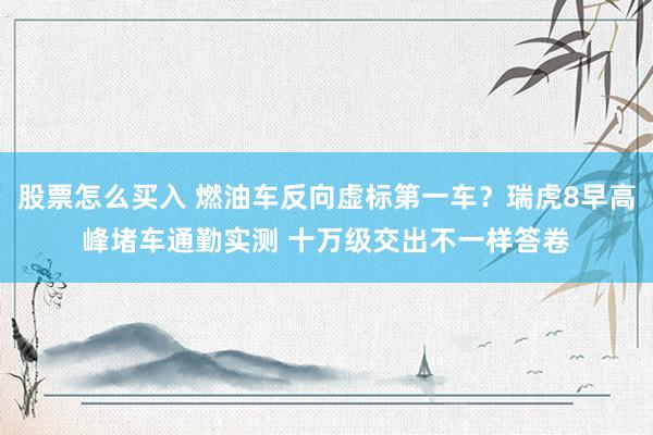 股票怎么买入 燃油车反向虚标第一车？瑞虎8早高峰堵车通勤实测 十万级交出不一样答卷