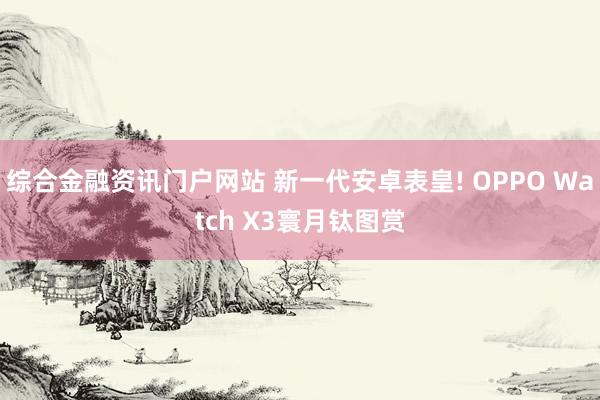 综合金融资讯门户网站 新一代安卓表皇! OPPO Watch X3寰月钛图赏